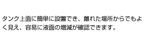 タンク上面にフロート式液面計（レベルゲージ）本体が設置できるため、どの方向からでも液面の増減が確認できます。